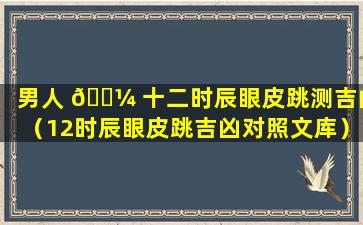 男人 🐼 十二时辰眼皮跳测吉凶（12时辰眼皮跳吉凶对照文库）